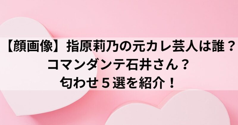【顔画像】指原莉乃の元カレ芸人は誰？コマンダンテ石井さん？匂わせ５選を紹介！