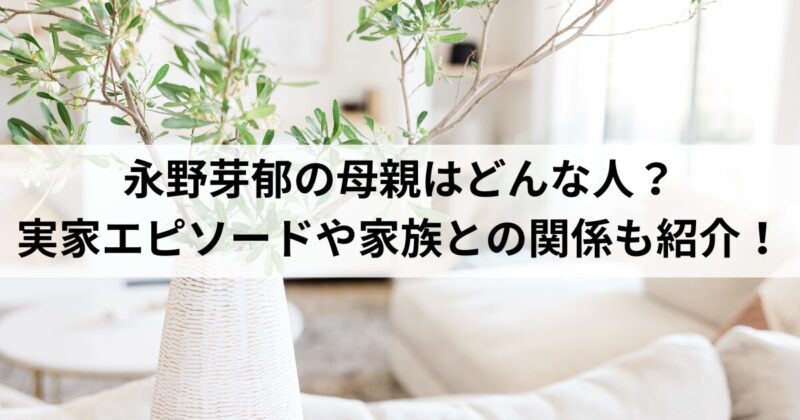 永野芽郁の母親はどんな人？実家エピソードや家族との関係も紹介！